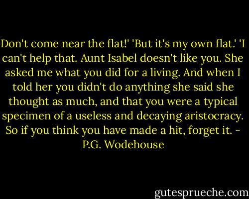 Don't come near the flat!'<br />'But it's my own flat.'<br />'I can't help that. Aunt Isabel doesn't like you. She asked me what you did for a living. And when I told her you didn't do anything she said she thought as much, and that you were a typical specimen of a useless and decaying aristocracy. So if you think you have made a hit, forget it. - P.G. Wodehouse