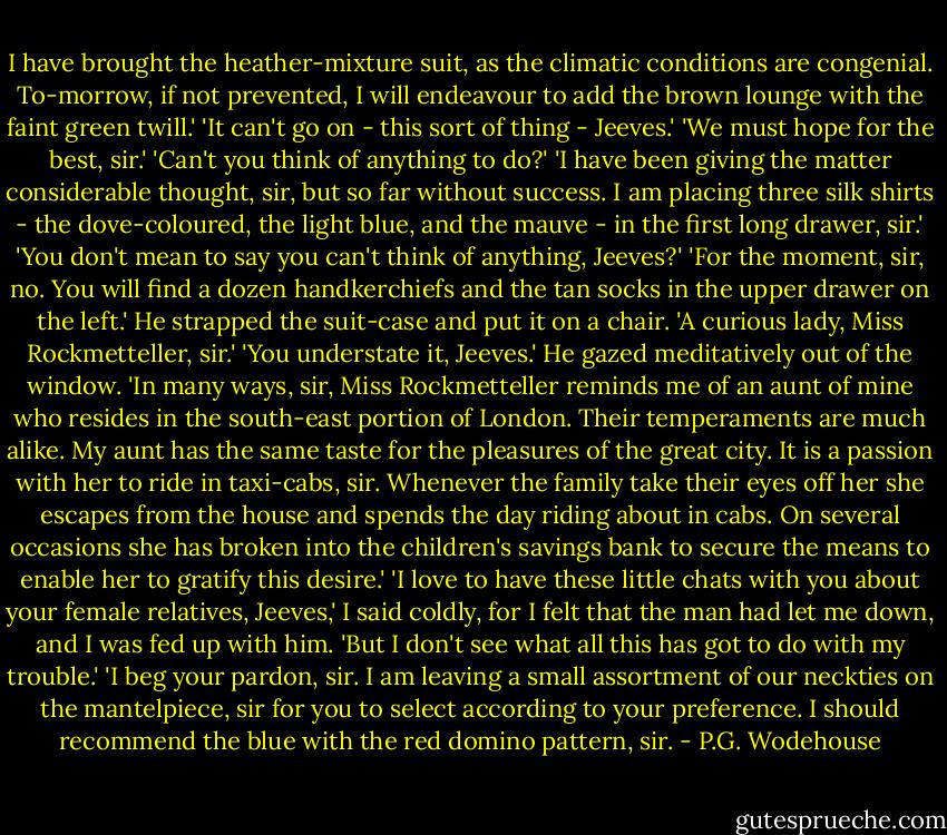 I have brought the heather-mixture suit, as the climatic conditions are congenial. To-morrow, if not prevented, I will endeavour to add the brown lounge with the faint green twill.'<br />'It can't go on - this sort of thing - Jeeves.'<br />'We must hope for the best, sir.'<br />'Can't you think of anything to do?'<br />'I have been giving the matter considerable thought, sir, but so far without success. I am placing three silk shirts - the dove-coloured, the light blue, and the mauve - in the first long drawer, sir.'<br />'You don't mean to say you can't think of anything, Jeeves?'<br />'For the moment, sir, no. You will find a dozen handkerchiefs and the tan socks in the upper drawer on the left.' He strapped the suit-case and put it on a chair. 'A curious lady, Miss Rockmetteller, sir.'<br />'You understate it, Jeeves.'<br />He gazed meditatively out of the window.<br />'In many ways, sir, Miss Rockmetteller reminds me of an aunt of mine who resides in the south-east portion of London. Their temperaments are much alike. My aunt has the same taste for the pleasures of the great city. It is a passion with her to ride in taxi-cabs, sir. Whenever the family take their eyes off her she escapes from the house and spends the day riding about in cabs. On several occasions she has broken into the children's savings bank to secure the means to enable her to gratify this desire.'<br />'I love to have these little chats with you about your female relatives, Jeeves,' I said coldly, for I felt that the man had let me down, and I was fed up with him. 'But I don't see what all this has got to do with my trouble.'<br />'I beg your pardon, sir. I am leaving a small assortment of our neckties on the mantelpiece, sir for you to select according to your preference. I should recommend the blue with the red domino pattern, sir. - P.G. Wodehouse