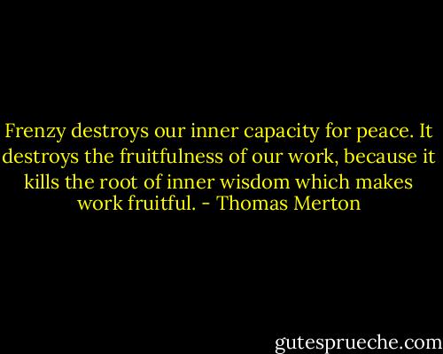 Frenzy destroys our inner capacity for peace. It destroys the fruitfulness of our work, because it kills the root of inner wisdom which makes work fruitful. - Thomas Merton