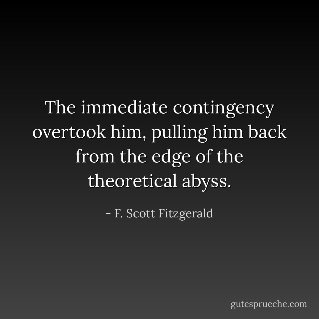 The immediate contingency overtook him, pulling him back from the edge of the theoretical abyss. - F. Scott Fitzgerald