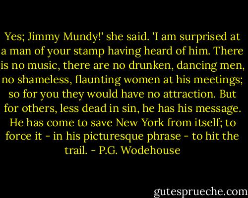 Yes; Jimmy Mundy!' she said. 'I am surprised at a man of your stamp having heard of him. There is no music, there are no drunken, dancing men, no shameless, flaunting women at his meetings; so for you they would have no attraction. But for others, less dead in sin, he has his message. He has come to save New York from itself; to force it - in his picturesque phrase - to hit the trail. - P.G. Wodehouse