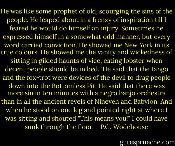 He was like some prophet of old, scourging the sins of the people. He leaped about in a frenzy of inspiration till I feared he would do himself an injury. Sometimes he expressed himself in a somewhat odd manner, but every word carried conviction. He showed me New York in its true colours. He showed me the vanity and wickedness of sitting in gilded haunts of vice, eating lobster when decent people should be in bed.<br />'He said that the tango and the fox-trot were devices of the devil to drag people down into the Bottomless Pit. He said that there was more sin in ten minutes with a negro banjo orchestra than in all the ancient revels of Nineveh and Babylon. And when he stood on one leg and pointed right at where I was sitting and shouted "This means you!" I could have sunk through the floor. - P.G. Wodehouse