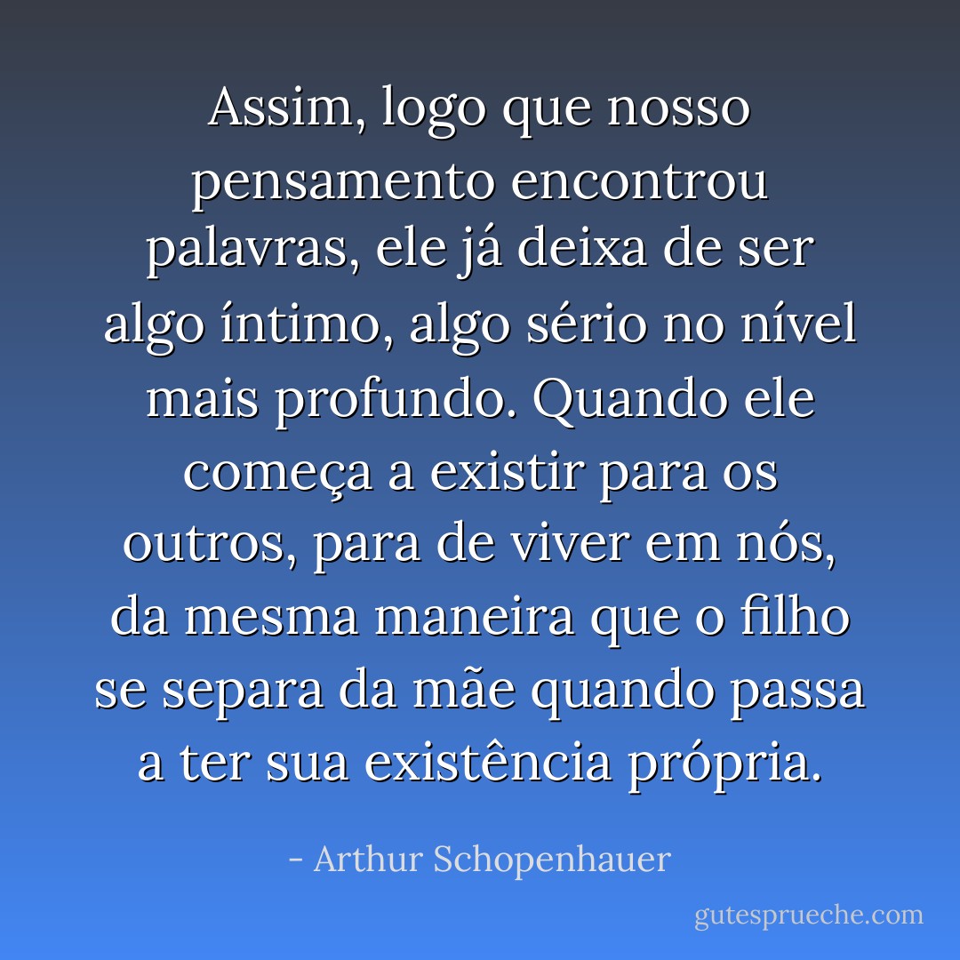 Assim, logo que nosso pensamento encontrou palavras, ele já deixa de ser algo íntimo, algo sério no nível mais profundo. Quando ele começa a existir para os outros, para de viver em nós, da mesma maneira que o filho se separa da mãe quando passa a ter sua existência própria. - Arthur Schopenhauer