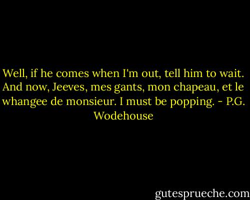 Well, if he comes when I'm out, tell him to wait. And now, Jeeves, mes gants, mon chapeau, et le whangee de monsieur. I must be popping. - P.G. Wodehouse