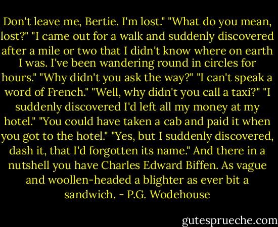 Don't leave me, Bertie. I'm lost."<br />"What do you mean, lost?"<br />"I came out for a walk and suddenly discovered after a mile or two that I didn't know where on earth I was. I've been wandering round in circles for hours."<br />"Why didn't you ask the way?"<br />"I can't speak a word of French."<br />"Well, why didn't you call a taxi?"<br />"I suddenly discovered I'd left all my money at my hotel."<br />"You could have taken a cab and paid it when you got to the hotel."<br />"Yes, but I suddenly discovered, dash it, that I'd forgotten its name."<br />And there in a nutshell you have Charles Edward Biffen. As vague and woollen-headed a blighter as ever bit a sandwich. - P.G. Wodehouse