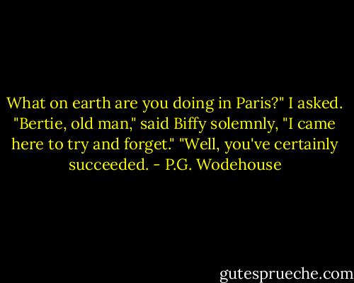 What on earth are you doing in Paris?" I asked.<br />"Bertie, old man," said Biffy solemnly, "I came here to try and forget."<br />"Well, you've certainly succeeded. - P.G. Wodehouse
