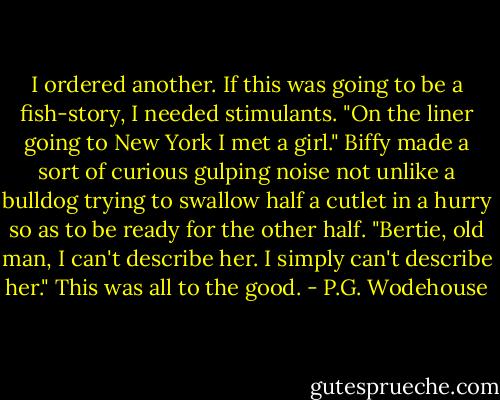 I ordered another. If this was going to be a fish-story, I needed stimulants.<br />"On the liner going to New York I met a girl." Biffy made a sort of curious gulping noise not unlike a bulldog trying to swallow half a cutlet in a hurry so as to be ready for the other half. "Bertie, old man, I can't describe her. I simply can't describe her."<br />This was all to the good. - P.G. Wodehouse