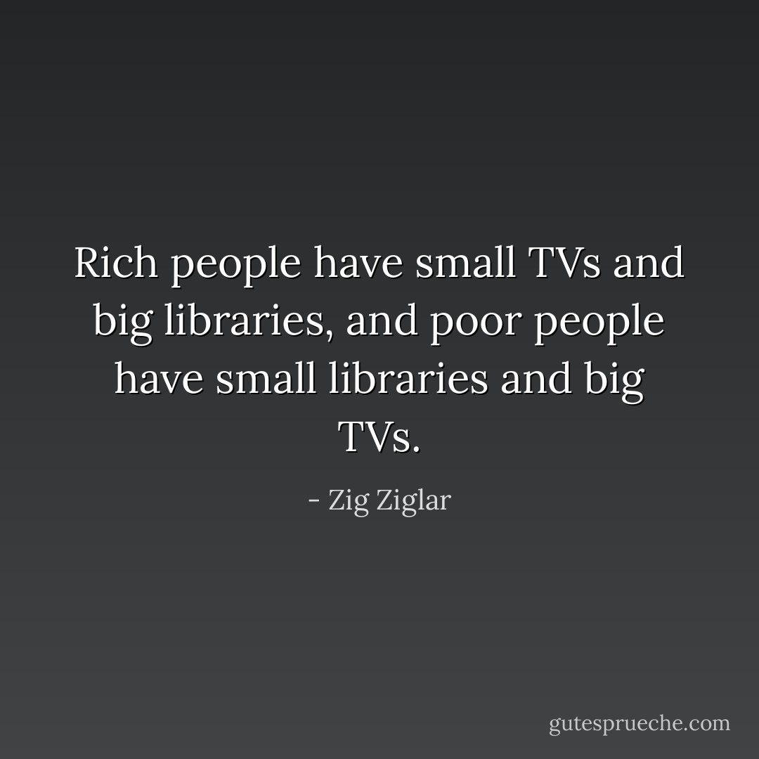 Rich people have small TVs and big libraries, and poor people have small libraries and big TVs. - Zig Ziglar