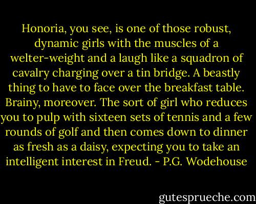 Honoria, you see, is one of those robust, dynamic girls with the muscles of a welter-weight and a laugh like a squadron of cavalry charging over a tin bridge. A beastly thing to have to face over the breakfast table. Brainy, moreover. The sort of girl who reduces you to pulp with sixteen sets of tennis and a few rounds of golf and then comes down to dinner as fresh as a daisy, expecting you to take an intelligent interest in Freud. - P.G. Wodehouse