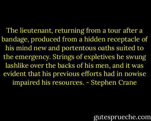 The lieutenant, returning from a tour after a bandage, produced from a hidden receptacle of his mind new and portentous oaths suited to the emergency. Strings of expletives he swung lashlike over the backs of his men, and it was evident that his previous efforts had in nowise impaired his resources. - Stephen Crane
