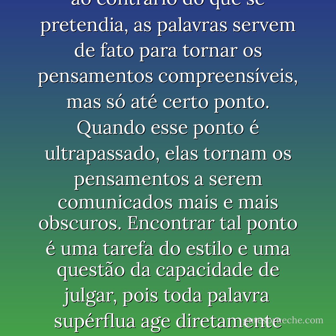 Assim como todo excesso numa atividade costuma levar ao contrário do que se pretendia, as palavras servem de fato para tornar os pensamentos compreensíveis, mas só até certo ponto. Quando esse ponto é ultrapassado, elas tornam os pensamentos a serem comunicados mais e mais obscuros. Encontrar tal ponto é uma tarefa do estilo e uma questão da capacidade de julgar, pois toda palavra supérflua age diretamente contra seu objetivo. - Arthur Schopenhauer