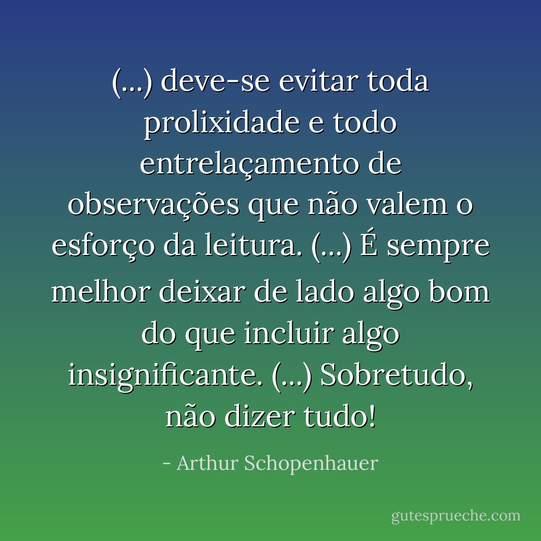 (...) deve-se evitar toda prolixidade e todo entrelaçamento de observações que não valem o esforço da leitura. (...) É sempre melhor deixar de lado algo bom do que incluir algo insignificante. (...) Sobretudo, não dizer tudo! - Arthur Schopenhauer