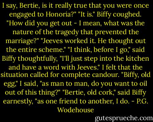 I say, Bertie, is it really true that you were once engaged to Honoria?"<br />"It is."<br />Biffy coughed.<br />"How did you get out - I mean, what was the nature of the tragedy that prevented the marriage?"<br />"Jeeves worked it. He thought out the entire scheme."<br />"I think, before I go," said Biffy thoughtfully, "I'll just step into the kitchen and have a word with Jeeves."<br />I felt that the situation called for complete candour.<br />"Biffy, old egg," I said, "as man to man, do you want to oil out of this thing?"<br />"Bertie, old cork," said Biffy earnestly, "as one friend to another, I do. - P.G. Wodehouse