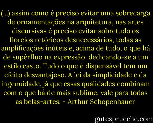 (...) assim como é preciso evitar uma sobrecarga de ornamentações na arquitetura, nas artes discursivas é preciso evitar sobretudo os floreios retóricos desnecessários, todas as amplificações inúteis e, acima de tudo, o que há de supérfluo na expressão, dedicando-se a um estilo casto. Tudo o que é dispensável tem um efeito desvantajoso. A lei da simplicidade e da ingenuidade, já que essas qualidades combinam com o que há de mais sublime, vale para todas as belas-artes. - Arthur Schopenhauer
