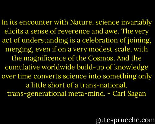 In its encounter with Nature, science invariably elicits a sense of reverence and awe. The very act of understanding is a celebration of joining, merging, even if on a very modest scale, with the magnificence of the Cosmos. And the cumulative worldwide build-up of knowledge over time converts science into something only a little short of a trans-national, trans-generational meta-mind. - Carl Sagan