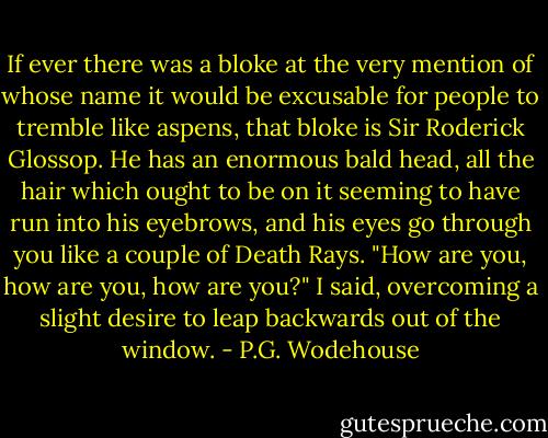 If ever there was a bloke at the very mention of whose name it would be excusable for people to tremble like aspens, that bloke is Sir Roderick Glossop. He has an enormous bald head, all the hair which ought to be on it seeming to have run into his eyebrows, and his eyes go through you like a couple of Death Rays.<br />"How are you, how are you, how are you?" I said, overcoming a slight desire to leap backwards out of the window. - P.G. Wodehouse