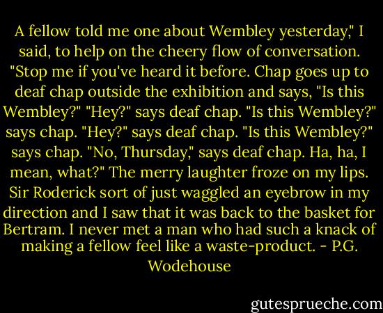 A fellow told me one about Wembley yesterday," I said, to help on the cheery flow of conversation. "Stop me if you've heard it before. Chap goes up to deaf chap outside the exhibition and says, "Is this Wembley?" "Hey?" says deaf chap. "Is this Wembley?" says chap. "Hey?" says deaf chap. "Is this Wembley?" says chap. "No, Thursday," says deaf chap. Ha, ha, I mean, what?"<br />The merry laughter froze on my lips. Sir Roderick sort of just waggled an eyebrow in my direction and I saw that it was back to the basket for Bertram. I never met a man who had such a knack of making a fellow feel like a waste-product. - P.G. Wodehouse