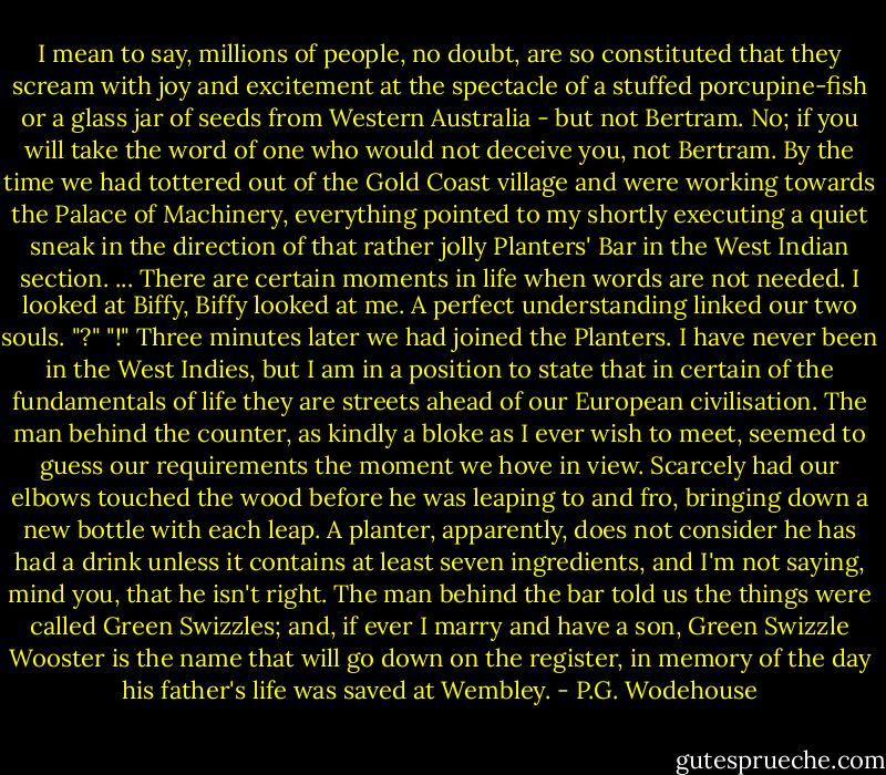 I mean to say, millions of people, no doubt, are so constituted that they scream with joy and excitement at the spectacle of a stuffed porcupine-fish or a glass jar of seeds from Western Australia - but not Bertram. No; if you will take the word of one who would not deceive you, not Bertram. By the time we had tottered out of the Gold Coast village and were working towards the Palace of Machinery, everything pointed to my shortly executing a quiet sneak in the direction of that rather jolly Planters' Bar in the West Indian section. ...<br />There are certain moments in life when words are not needed. I looked at Biffy, Biffy looked at me. A perfect understanding linked our two souls.<br />"?"<br />"!"<br />Three minutes later we had joined the Planters.<br />I have never been in the West Indies, but I am in a position to state that in certain of the fundamentals of life they are streets ahead of our European civilisation. The man behind the counter, as kindly a bloke as I ever wish to meet, seemed to guess our requirements the moment we hove in view. Scarcely had our elbows touched the wood before he was leaping to and fro, bringing down a new bottle with each leap. A planter, apparently, does not consider he has had a drink unless it contains at least seven ingredients, and I'm not saying, mind you, that he isn't right. The man behind the bar told us the things were called Green Swizzles; and, if ever I marry and have a son, Green Swizzle Wooster is the name that will go down on the register, in memory of the day his father's life was saved at Wembley. - P.G. Wodehouse