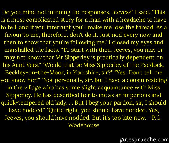 Do you mind not intoning the responses, Jeeves?" I said. "This is a most complicated story for a man with a headache to have to tell, and if you interrupt you'll make me lose the thread. As a favour to me, therefore, don't do it. Just nod every now and then to show that you're following me."<br />I closed my eyes and marshalled the facts.<br />"To start with then, Jeeves, you may or may not know that Mr Sipperley is practically dependent on his Aunt Vera."<br />"Would that be Miss Sipperley of the Paddock, Beckley-on-the-Moor, in Yorkshire, sir?"<br />"Yes. Don't tell me you know her!"<br />"Not personally, sir. But I have a cousin residing in the village who has some slight acquaintance with Miss Sipperley. He has described her to me as an imperious and quick-tempered old lady. ... But I beg your pardon, sir, I should have nodded."<br />"Quite right, you should have nodded. Yes, Jeeves, you should have nodded. But it's too late now. - P.G. Wodehouse