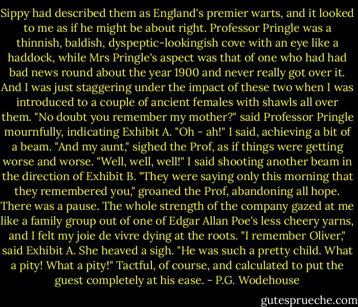 Sippy had described them as England's premier warts, and it looked to me as if he might be about right. Professor Pringle was a thinnish, baldish, dyspeptic-lookingish cove with an eye like a haddock, while Mrs Pringle's aspect was that of one who had had bad news round about the year 1900 and never really got over it. And I was just staggering under the impact of these two when I was introduced to a couple of ancient females with shawls all over them.<br />"No doubt you remember my mother?" said Professor Pringle mournfully, indicating Exhibit A.<br />"Oh - ah!" I said, achieving a bit of a beam.<br />"And my aunt," sighed the Prof, as if things were getting worse and worse.<br />"Well, well, well!" I said shooting another beam in the direction of Exhibit B.<br />"They were saying only this morning that they remembered you," groaned the Prof, abandoning all hope.<br />There was a pause. The whole strength of the company gazed at me like a family group out of one of Edgar Allan Poe's less cheery yarns, and I felt my joie de vivre dying at the roots.<br />"I remember Oliver," said Exhibit A. She heaved a sigh. "He was such a pretty child. What a pity! What a pity!"<br />Tactful, of course, and calculated to put the guest completely at his ease. - P.G. Wodehouse