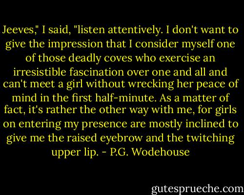 Jeeves," I said, "listen attentively. I don't want to give the impression that I consider myself one of those deadly coves who exercise an irresistible fascination over one and all and can't meet a girl without wrecking her peace of mind in the first half-minute. As a matter of fact, it's rather the other way with me, for girls on entering my presence are mostly inclined to give me the raised eyebrow and the twitching upper lip. - P.G. Wodehouse