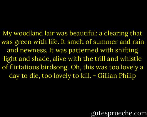 My woodland lair was beautiful: a clearing that was green with life. It smelt of summer and rain and newness. It was patterned with shifting light and shade, alive with the trill and whistle of flirtatious birdsong. Oh, this was too lovely a day to die, too lovely to kill. - Gillian Philip