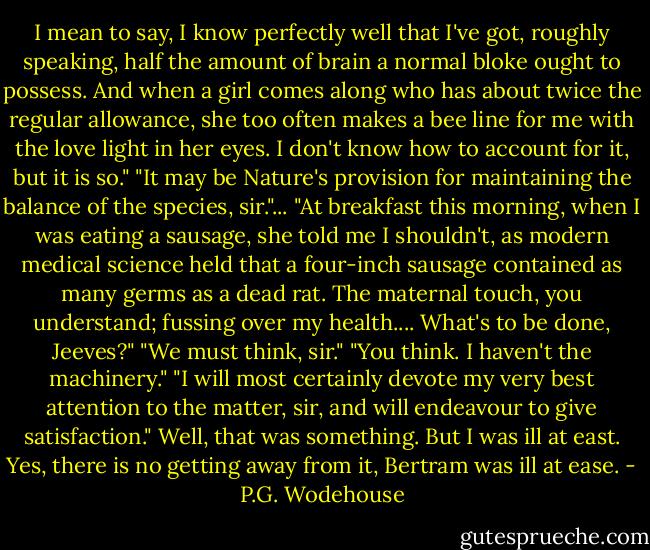 I mean to say, I know perfectly well that I've got, roughly speaking, half the amount of brain a normal bloke ought to possess. And when a girl comes along who has about twice the regular allowance, she too often makes a bee line for me with the love light in her eyes. I don't know how to account for it, but it is so."<br />"It may be Nature's provision for maintaining the balance of the species, sir."...<br />"At breakfast this morning, when I was eating a sausage, she told me I shouldn't, as modern medical science held that a four-inch sausage contained as many germs as a dead rat. The maternal touch, you understand; fussing over my health.... What's to be done, Jeeves?"<br />"We must think, sir."<br />"You think. I haven't the machinery."<br />"I will most certainly devote my very best attention to the matter, sir, and will endeavour to give satisfaction."<br />Well, that was something. But I was ill at east. Yes, there is no getting away from it, Bertram was ill at ease. - P.G. Wodehouse