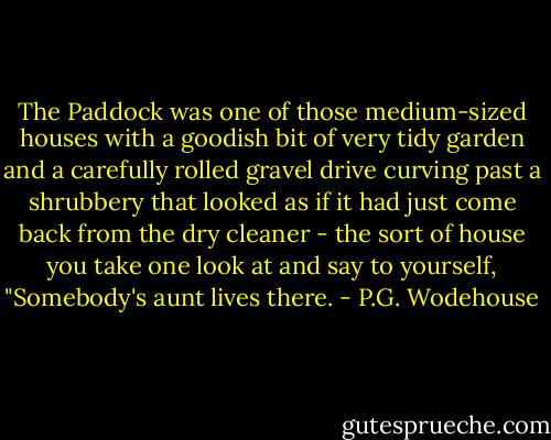 The Paddock was one of those medium-sized houses with a goodish bit of very tidy garden and a carefully rolled gravel drive curving past a shrubbery that looked as if it had just come back from the dry cleaner - the sort of house you take one look at and say to yourself, "Somebody's aunt lives there. - P.G. Wodehouse
