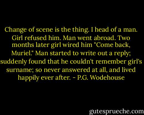 Change of scene is the thing. I head of a man. Girl refused him. Man went abroad. Two months later girl wired him "Come back, Muriel." Man started to write out a reply; suddenly found that he couldn't remember girl's surname; so never answered at all, and lived happily ever after. - P.G. Wodehouse