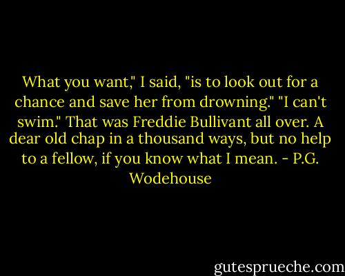 What you want," I said, "is to look out for a chance and save her from drowning."<br />"I can't swim."<br />That was Freddie Bullivant all over. A dear old chap in a thousand ways, but no help to a fellow, if you know what I mean. - P.G. Wodehouse