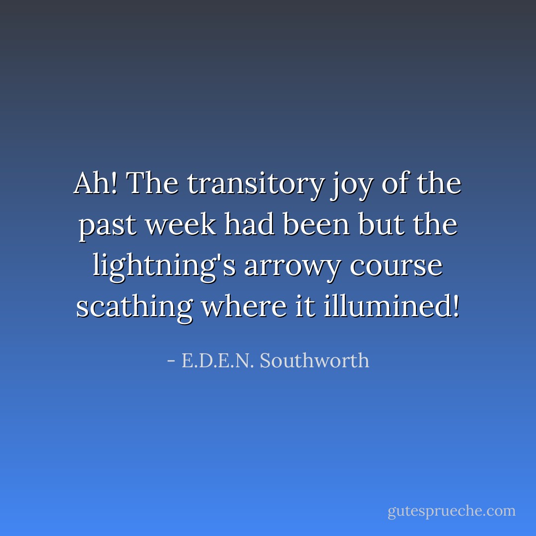 Ah! The transitory joy of the past week had been but the lightning's arrowy course scathing where it illumined! - E.D.E.N. Southworth