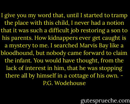 I give you my word that, until I started to tramp the place with this child, I never had a notion that it was such a difficult job restoring a son to his parents. How kidnappers ever get caught is a mystery to me. I searched Marvis Bay like a bloodhound, but nobody came forward to claim the infant. You would have thought, from the lack of interest in him, that he was stopping there all by himself in a cottage of his own. - P.G. Wodehouse