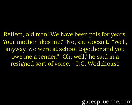Reflect, old man! We have been pals for years. Your mother likes me."<br />"No, she doesn't."<br />"Well, anyway, we were at school together and you owe me a tenner."<br />"Oh, well," he said in a resigned sort of voice. - P.G. Wodehouse