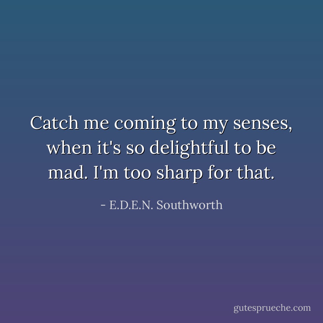Catch me coming to my senses, when it's so delightful to be mad. I'm too sharp for that. - E.D.E.N. Southworth