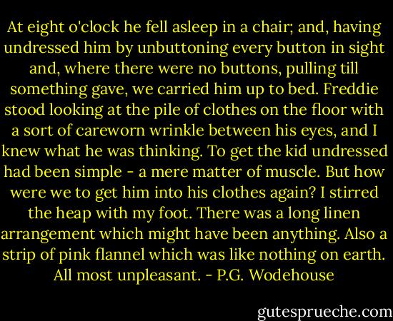 At eight o'clock he fell asleep in a chair; and, having undressed him by unbuttoning every button in sight and, where there were no buttons, pulling till something gave, we carried him up to bed.<br />Freddie stood looking at the pile of clothes on the floor with a sort of careworn wrinkle between his eyes, and I knew what he was thinking. To get the kid undressed had been simple - a mere matter of muscle. But how were we to get him into his clothes again? I stirred the heap with my foot. There was a long linen arrangement which might have been anything. Also a strip of pink flannel which was like nothing on earth. All most unpleasant. - P.G. Wodehouse