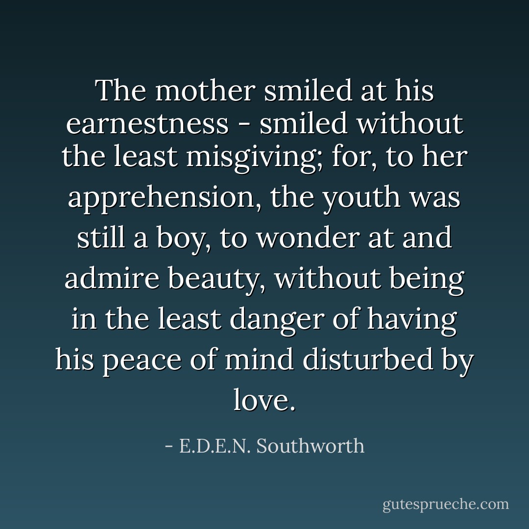 The mother smiled at his earnestness - smiled without the least misgiving; for, to her apprehension, the youth was still a boy, to wonder at and admire beauty, without being in the least danger of having his peace of mind disturbed by love. - E.D.E.N. Southworth