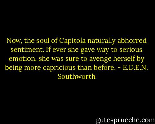 Now, the soul of Capitola naturally abhorred sentiment. If ever she gave way to serious emotion, she was sure to avenge herself by being more capricious than before. - E.D.E.N. Southworth
