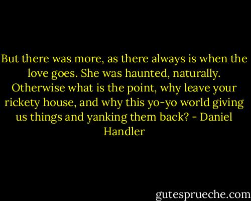 But there was more, as there always is when the love goes. She was haunted, naturally. Otherwise what is the point, why leave your rickety house, and why this yo-yo world giving us things and yanking them back? - Daniel Handler