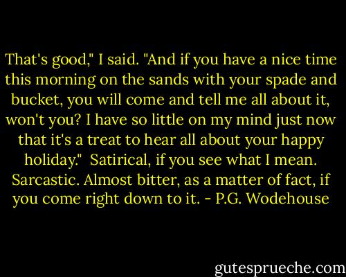 That's good," I said. "And if you have a nice time this morning on the sands with your spade and bucket, you will come and tell me all about it, won't you? I have so little on my mind just now that it's a treat to hear all about your happy holiday." <br />Satirical, if you see what I mean. Sarcastic. Almost bitter, as a matter of fact, if you come right down to it. - P.G. Wodehouse