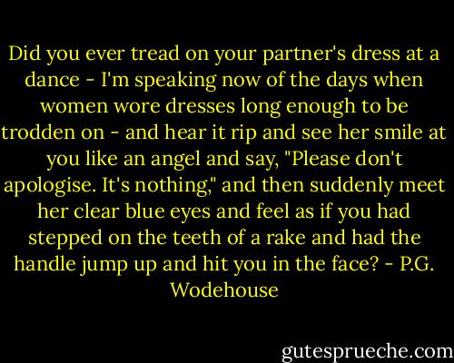 Did you ever tread on your partner's dress at a dance - I'm speaking now of the days when women wore dresses long enough to be trodden on - and hear it rip and see her smile at you like an angel and say, "Please don't apologise. It's nothing," and then suddenly meet her clear blue eyes and feel as if you had stepped on the teeth of a rake and had the handle jump up and hit you in the face? - P.G. Wodehouse