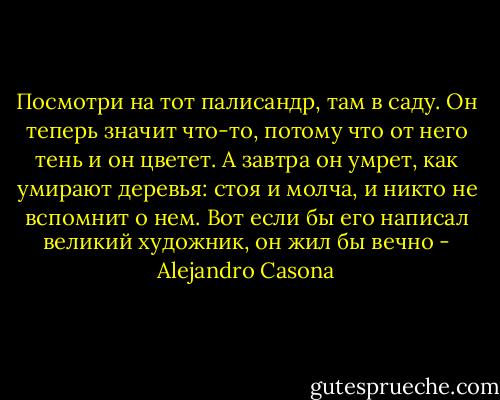 Посмотри на тот палисандр, там в саду. Он теперь значит что-то, потому что от него тень и он цветет. А завтра он умрет, как умирают деревья: стоя и молча, и никто не вспомнит о нем. Вот если бы его написал великий художник, он жил бы вечно - Alejandro Casona
