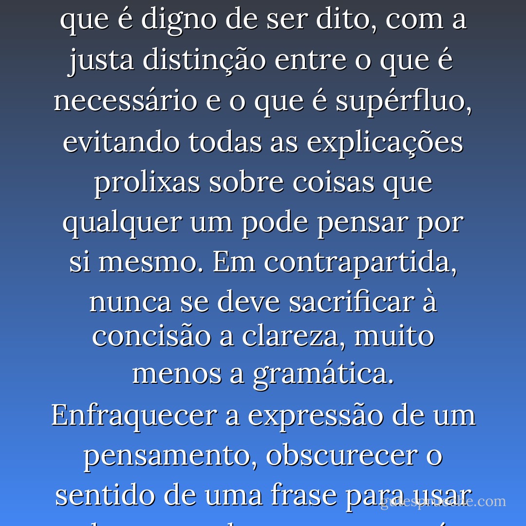 A autentica concisão da expressão consiste em dizer apenas, em todos os casos, o que é digno de ser dito, com a justa distinção entre o que é necessário e o que é supérfluo, evitando todas as explicações prolixas sobre coisas que qualquer um pode pensar por si mesmo. Em contrapartida, nunca se deve sacrificar à concisão a clareza, muito menos a gramática. Enfraquecer a expressão de um pensamento, obscurecer o sentido de uma frase para usar algumas palavras a menos é uma lamentável insensatez. - Arthur Schopenhauer