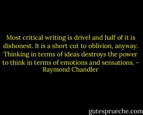 Most critical writing is drivel and half of it is dishonest. It is a short cut to oblivion, anyway. Thinking in terms of ideas destroys the power to think in terms of emotions and sensations. - Raymond Chandler