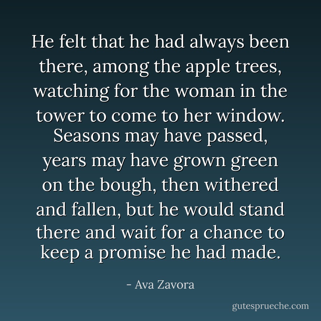 He felt that he had always been there, among the apple trees, watching for the woman in the tower to come to her window. Seasons may have passed, years may have grown green on the bough, then withered and fallen, but he would stand there and wait for a chance to keep a promise he had made. - Ava Zavora
