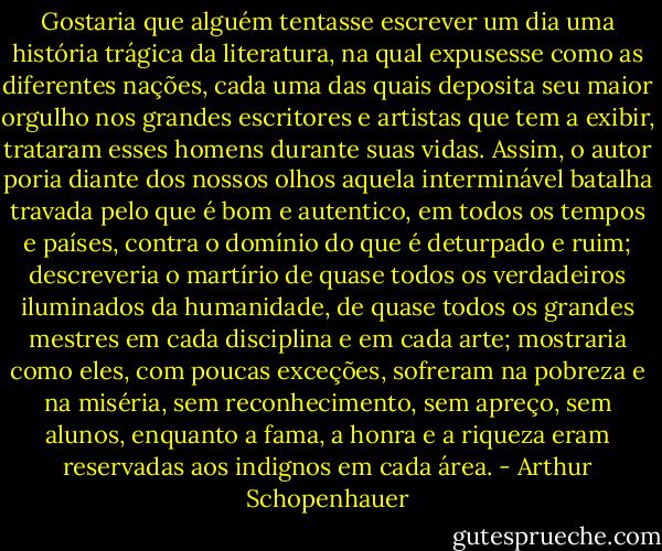 Gostaria que alguém tentasse escrever um dia uma história trágica da literatura, na qual expusesse como as diferentes nações, cada uma das quais deposita seu maior orgulho nos grandes escritores e artistas que tem a exibir, trataram esses homens durante suas vidas. Assim, o autor poria diante dos nossos olhos aquela interminável batalha travada pelo que é bom e autentico, em todos os tempos e países, contra o domínio do que é deturpado e ruim; descreveria o martírio de quase todos os verdadeiros iluminados da humanidade, de quase todos os grandes mestres em cada disciplina e em cada arte; mostraria como eles, com poucas exceções, sofreram na pobreza e na miséria, sem reconhecimento, sem apreço, sem alunos, enquanto a fama, a honra e a riqueza eram reservadas aos indignos em cada área. - Arthur Schopenhauer