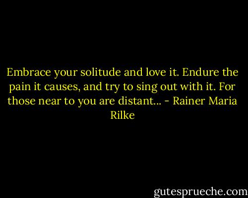 Embrace your solitude and love it. Endure the pain it causes, and try to sing out with it. For those near to you are distant... - Rainer Maria Rilke