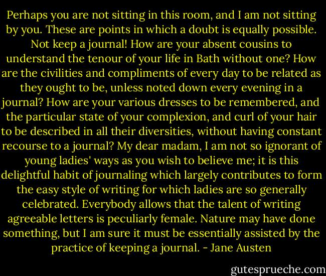 Perhaps you are not sitting in this room, and I am not sitting by you. These are points in which a doubt is equally possible. Not keep a journal! How are your absent cousins to understand the tenour of your life in Bath without one? How are the civilities and compliments of every day to be related as they ought to be, unless noted down every evening in a journal? How are your various dresses to be remembered, and the particular state of your complexion, and curl of your hair to be described in all their diversities, without having constant recourse to a journal? My dear madam, I am not so ignorant of young ladies' ways as you wish to believe me; it is this delightful habit of journaling which largely contributes to form the easy style of writing for which ladies are so generally celebrated. Everybody allows that the talent of writing agreeable letters is peculiarly female. Nature may have done something, but I am sure it must be essentially assisted by the practice of keeping a journal. - Jane Austen