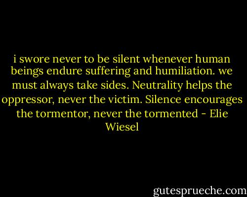 i swore never to be silent whenever human beings endure suffering and humiliation. we must always take sides. Neutrality helps the oppressor, never the victim. Silence encourages the tormentor, never the tormented - Elie Wiesel