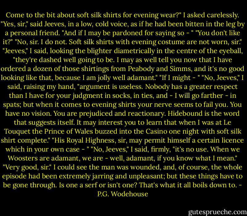 Come to the bit about soft silk shirts for evening wear?" I asked carelessly.<br />"Yes, sir," said Jeeves, in a low, cold voice, as if he had been bitten in the leg by a personal friend. "And if I may be pardoned for saying so - "<br />"You don't like it?"<br />"No, sir. I do not. Soft silk shirts with evening costume are not worn, sir."<br />"Jeeves," I said, looking the blighter diametrically in the centre of the eyeball, "they're dashed well going to be. I may as well tell you now that I have ordered a dozen of those shirtings from Peabody and Simms, and it's no good looking like that, because I am jolly well adamant."<br />"If I might - "<br />"No, Jeeves," I said, raising my hand, "argument is useless. Nobody has a greater respect than I have for your judgment in socks, in ties, and - I will go farther - in spats; but when it comes to evening shirts your nerve seems to fail you. You have no vision. You are prejudiced and reactionary. Hidebound is the word that suggests itself. It may interest you to learn that when I was at Le Touquet the Prince of Wales buzzed into the Casino one night with soft silk shirt complete."<br />"His Royal Highness, sir, may permit himself a certain licence which in your own case - "<br />"No, Jeeves," I said, firmly, "it's no use. When we Woosters are adamant, we are - well, adamant, if you know what I mean."<br />"Very good, sir."<br />I could see the man was wounded, and, of course, the whole episode had been extremely jarring and unpleasant; but these things have to be gone through. Is one a serf or isn't one? That's what it all boils down to. - P.G. Wodehouse