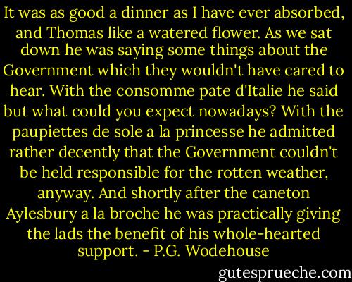 It was as good a dinner as I have ever absorbed, and Thomas like a watered flower. As we sat down he was saying some things about the Government which they wouldn't have cared to hear. With the consomme pate d'Italie he said but what could you expect nowadays? With the paupiettes de sole a la princesse he admitted rather decently that the Government couldn't be held responsible for the rotten weather, anyway. And shortly after the caneton Aylesbury a la broche he was practically giving the lads the benefit of his whole-hearted support. - P.G. Wodehouse